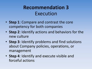 Recommendation 3
              Execution
• Step 1: Compare and contrast the core
  competency for both companies
• Step 2: Identify actions and behaviors for the
  new culture
• Step 3: Identify problems and find solutions
  about Company policies, operations, or
  management
• Step 4: Identify and execute visible and
  forceful actions
 