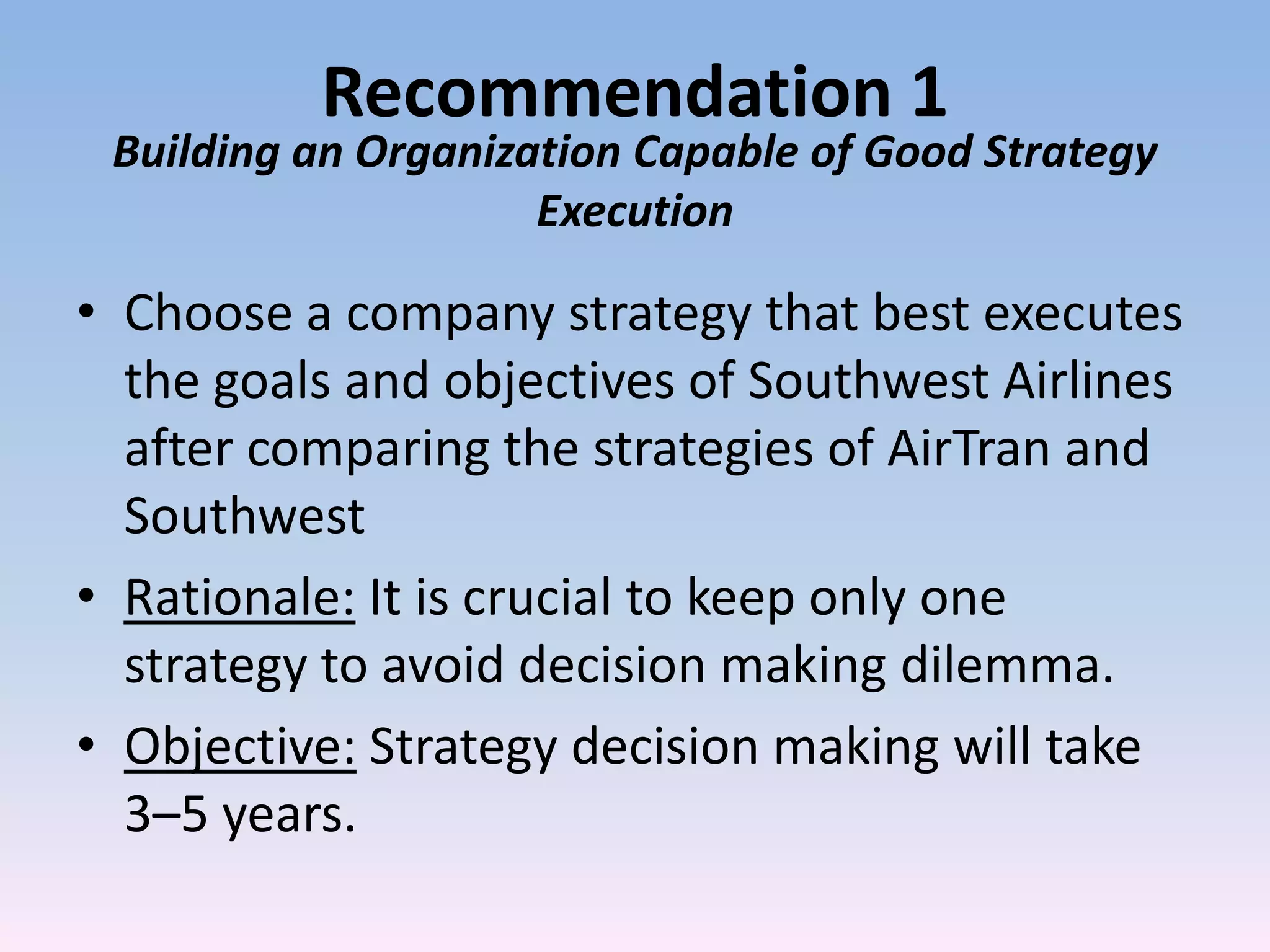 Recommendation 1
 Building an Organization Capable of Good Strategy
                     Execution

• Choose a company strategy that best executes
  the goals and objectives of Southwest Airlines
  after comparing the strategies of AirTran and
  Southwest
• Rationale: It is crucial to keep only one
  strategy to avoid decision making dilemma.
• Objective: Strategy decision making will take
  3–5 years.
 