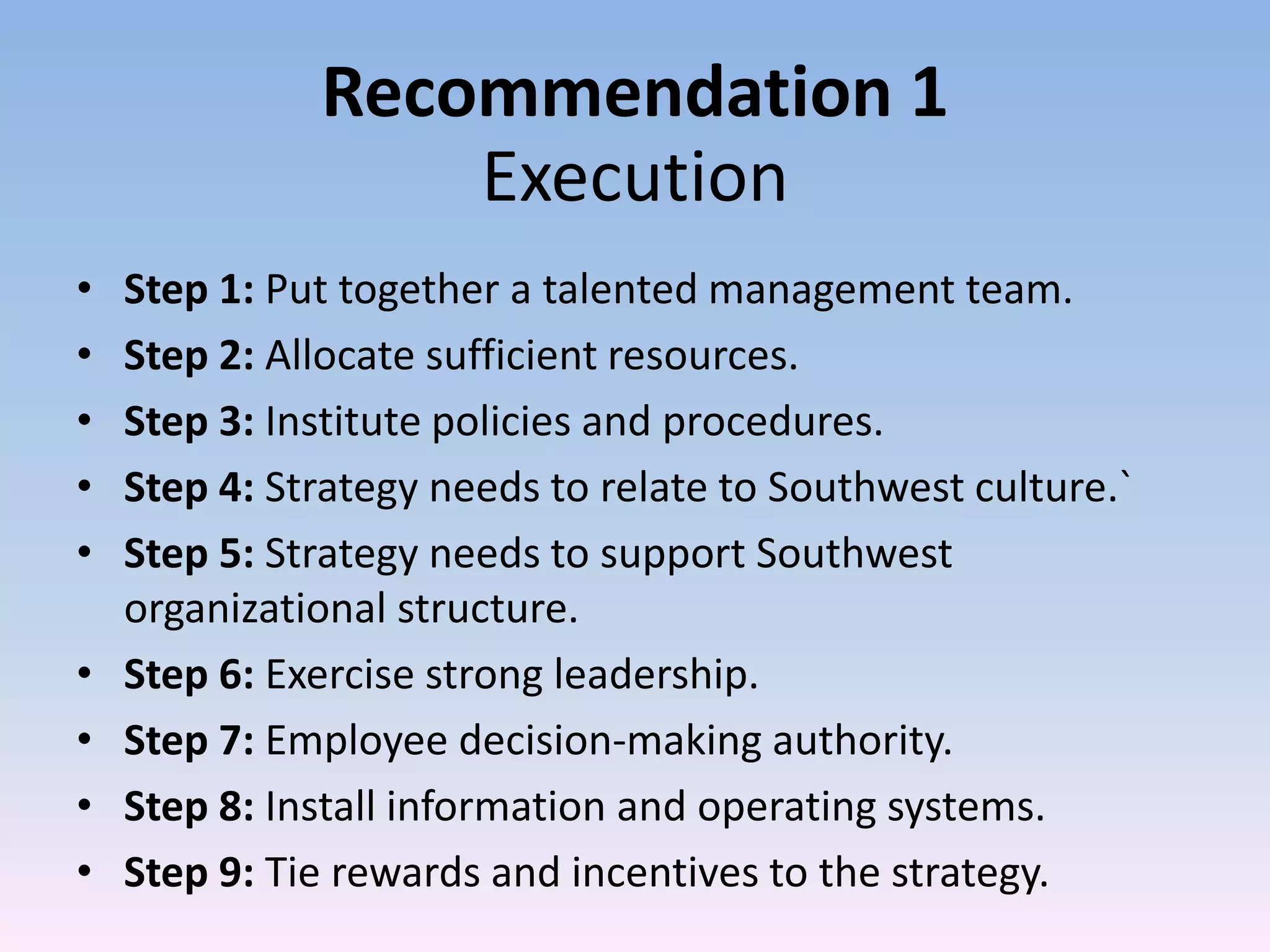 Recommendation 1
                  Execution
•   Step 1: Put together a talented management team.
•   Step 2: Allocate sufficient resources.
•   Step 3: Institute policies and procedures.
•   Step 4: Strategy needs to relate to Southwest culture.`
•   Step 5: Strategy needs to support Southwest
    organizational structure.
•   Step 6: Exercise strong leadership.
•   Step 7: Employee decision-making authority.
•   Step 8: Install information and operating systems.
•   Step 9: Tie rewards and incentives to the strategy.
 