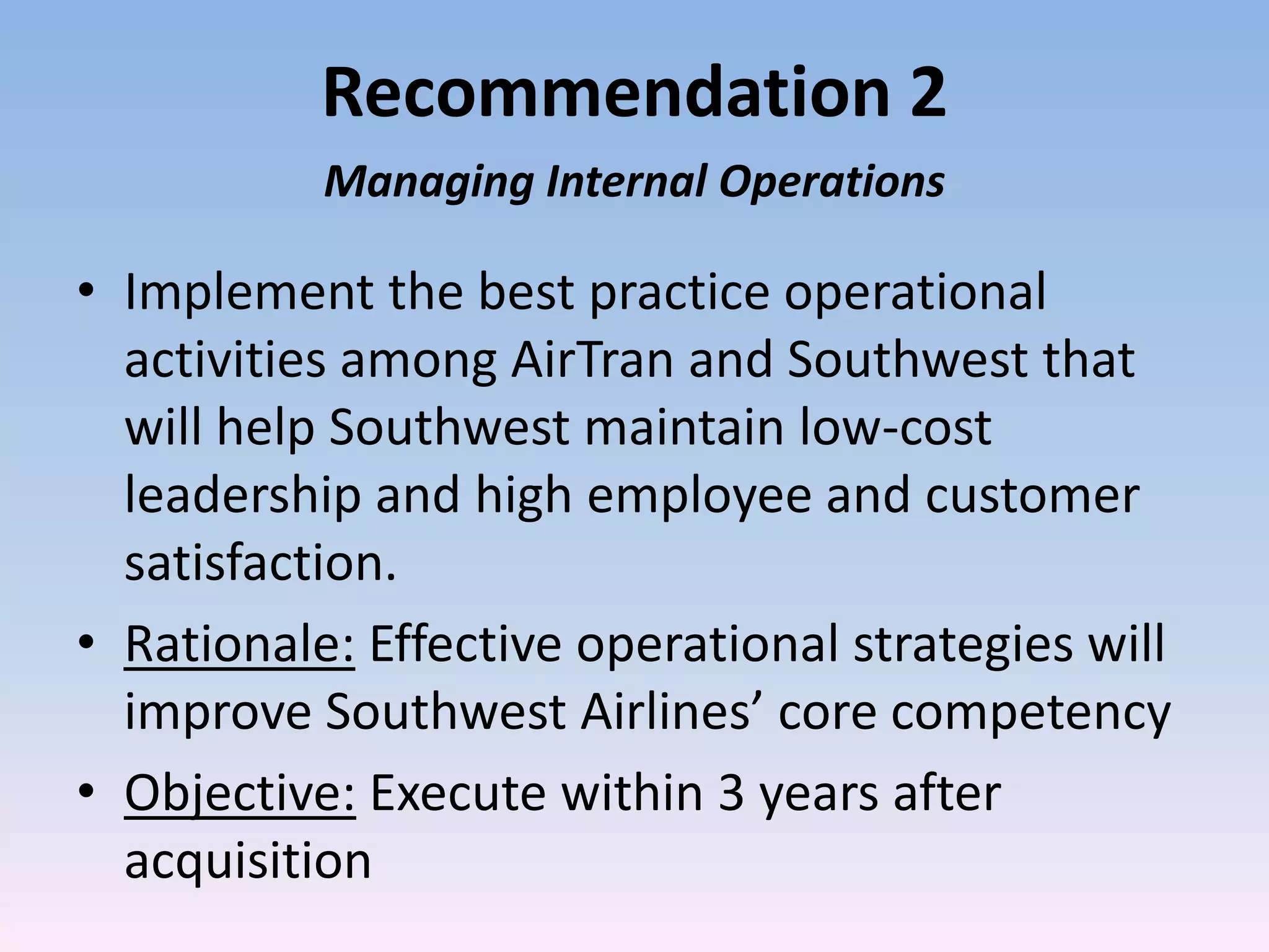 Recommendation 2
           Managing Internal Operations

• Implement the best practice operational
  activities among AirTran and Southwest that
  will help Southwest maintain low-cost
  leadership and high employee and customer
  satisfaction.
• Rationale: Effective operational strategies will
  improve Southwest Airlines’ core competency
• Objective: Execute within 3 years after
  acquisition
 