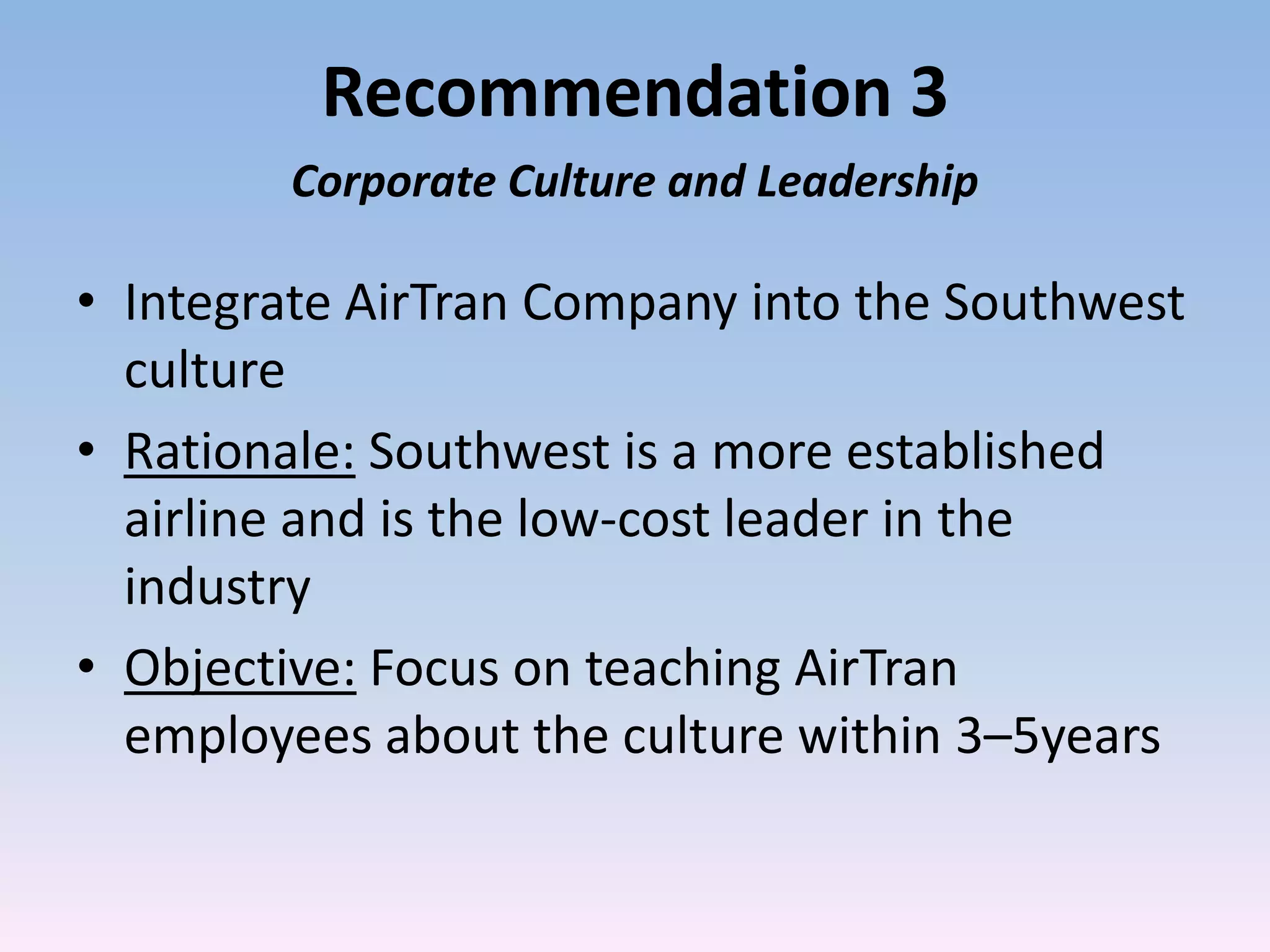 Recommendation 3
        Corporate Culture and Leadership

• Integrate AirTran Company into the Southwest
  culture
• Rationale: Southwest is a more established
  airline and is the low-cost leader in the
  industry
• Objective: Focus on teaching AirTran
  employees about the culture within 3–5years
 