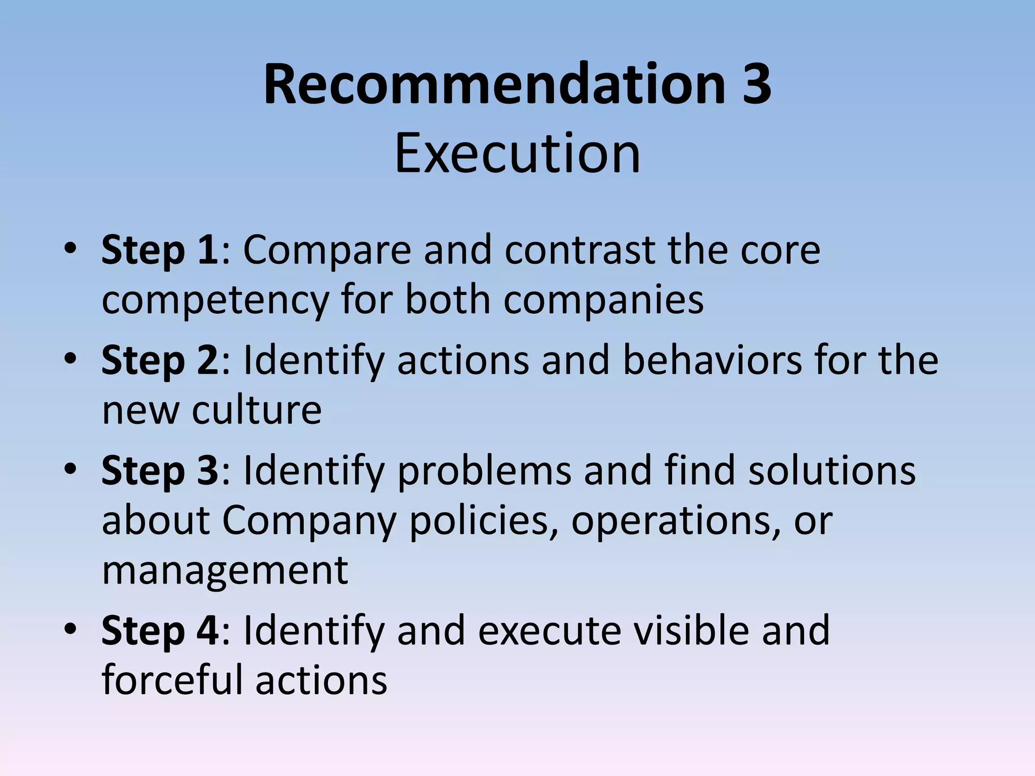 Recommendation 3
              Execution
• Step 1: Compare and contrast the core
  competency for both companies
• Step 2: Identify actions and behaviors for the
  new culture
• Step 3: Identify problems and find solutions
  about Company policies, operations, or
  management
• Step 4: Identify and execute visible and
  forceful actions
 