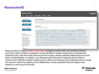 41
ResearcherID
ResearcherID provides a solution to the author ambiguity problem within the scholarly research
community. Each member is assigned a unique identifier to enable researchers to manage their
publication lists, track their times cited counts and h-index, identify potential collaborators and avoid
author misidentification. In addition, your ResearcherID information integrates with the Web of
Science and is ORCID compliant, allowing you to claim and showcase your publications from a single
one account. Search the registry to find collaborators, review publication lists and explore how
research is used around the world!
 