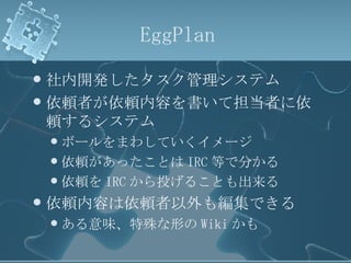 EggPlan 社内開発したタスク管理システム 依頼者が依頼内容を書いて担当者に依頼するシステム ボールをまわしていくイメージ 依頼があったことは IRC 等で分かる 依頼を IRC から投げることも出来る 依頼内容は依頼者以外も編集できる ある意味、特殊な形の Wiki かも 