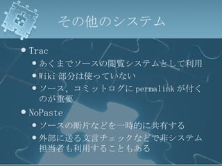 その他のシステム Trac あくまでソースの閲覧システムとして利用 Wiki 部分は使っていない ソース、コミットログに permalink が付くのが重要 NoPaste ソースの断片などを一時的に共有する 外部に送る文言チェックなどで非システム担当者も利用することもある 
