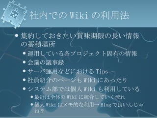 社内での Wiki の利用法 集約しておきたい賞味期限の長い情報の蓄積場所 運用している各プロジェクト固有の情報 会議の議事録 サーバ運用などにおける Tips 社員紹介のページも Wiki にあったり システム部では個人 Wiki も利用している 最近は全体の Wiki に統合していく流れ 個人 Wiki はメモ的な利用-> Blog で良いんじゃね？ 
