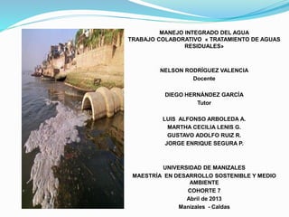 MANEJO INTEGRADO DEL AGUA
TRABAJO COLABORATIVO « TRATAMIENTO DE AGUAS
RESIDUALES»
NELSON RODRÍGUEZ VALENCIA
Docente
DIEGO HERNÁNDEZ GARCÍA
Tutor
LUIS ALFONSO ARBOLEDA A.
MARTHA CECILIA LENIS G.
GUSTAVO ADOLFO RUIZ R.
JORGE ENRIQUE SEGURA P.
UNIVERSIDAD DE MANIZALES
MAESTRÍA EN DESARROLLO SOSTENIBLE Y MEDIO
AMBIENTE
COHORTE 7
Abril de 2013
Manizales - Caldas
 