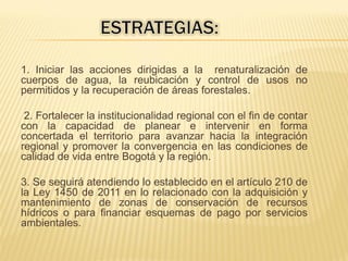 1. Iniciar las acciones dirigidas a la renaturalización de
cuerpos de agua, la reubicación y control de usos no
permitidos y la recuperación de áreas forestales.
2. Fortalecer la institucionalidad regional con el fin de contar
con la capacidad de planear e intervenir en forma
concertada el territorio para avanzar hacia la integración
regional y promover la convergencia en las condiciones de
calidad de vida entre Bogotá y la región.
3. Se seguirá atendiendo lo establecido en el artículo 210 de
la Ley 1450 de 2011 en lo relacionado con la adquisición y
mantenimiento de zonas de conservación de recursos
hídricos o para financiar esquemas de pago por servicios
ambientales.
 