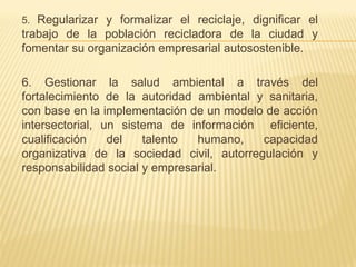 5. Regularizar y formalizar el reciclaje, dignificar el
trabajo de la población recicladora de la ciudad y
fomentar su organización empresarial autosostenible.
6. Gestionar la salud ambiental a través del
fortalecimiento de la autoridad ambiental y sanitaria,
con base en la implementación de un modelo de acción
intersectorial, un sistema de información eficiente,
cualificación del talento humano, capacidad
organizativa de la sociedad civil, autorregulación y
responsabilidad social y empresarial.
 