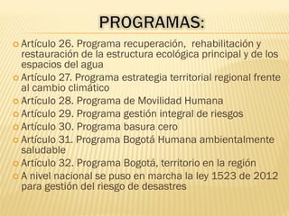  Artículo 26. Programa recuperación, rehabilitación y
restauración de la estructura ecológica principal y de los
espacios del agua
 Artículo 27. Programa estrategia territorial regional frente
al cambio climático
 Artículo 28. Programa de Movilidad Humana
 Artículo 29. Programa gestión integral de riesgos
 Artículo 30. Programa basura cero
 Artículo 31. Programa Bogotá Humana ambientalmente
saludable
 Artículo 32. Programa Bogotá, territorio en la región
 A nivel nacional se puso en marcha la ley 1523 de 2012
para gestión del riesgo de desastres
 
