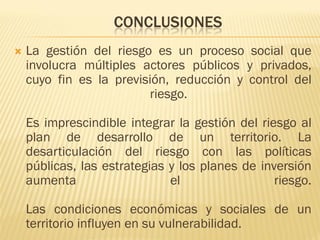 CONCLUSIONES
 La gestión del riesgo es un proceso social que
involucra múltiples actores públicos y privados,
cuyo fin es la previsión, reducción y control del
riesgo.
Es imprescindible integrar la gestión del riesgo al
plan de desarrollo de un territorio. La
desarticulación del riesgo con las políticas
públicas, las estrategias y los planes de inversión
aumenta el riesgo.
Las condiciones económicas y sociales de un
territorio influyen en su vulnerabilidad.
 
