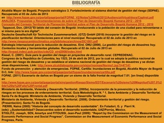 BIBLIOGRAFÍA
Alcaldía Mayor de Bogotá. Proyecto estratégico 3. Fortalecimiento al sistema distrital de gestión del riesgo (SDPAE).
Recuperado el 03 de Julio de 2013
en http://www.fopae.gov.co/portal/page/portal/FOPAE_V2/Notas%20Noti/2012/AudienciaVirtual/docs/CapInst.pdf
ANALDEX. Propuestas y Recomendaciones de sobre el Plan de Desarrollo Bogotá Humana 2012 - 2016
Concepto del Consejo Territorial de Planeación Distrital sobre el Plan de Desarrollo Bogotá Humana 2012 - 2016
Tappscot, Don. (2012)"El latido del corazón de Bogotá: involucrando a la población de una ciudad para reinventarse a
sí misma para la era digital".
Deutsche Gesellschaft für Technische Zusammenarbeit. (GTZ) GmbH (2010) Incorporar la gestión del riesgo en la
planificación territorial. Orientaciones para el nivel municipal. Recuperado el 02 de Julio de 2013 en
http://www.riesgoycambioclimatico.org/biblioteca/archivos/DC1001.pdf
Estrategia internacional para la reducción de desastres. Eird. ONU (2008). La gestión del riesgo de desastres hoy.
Contextos locales y herramientas globales. Recuperado el 02 de Julio de 2013 en
http://bvpad.indeci.gob.pe/doc/cds/CD_eird2008/index.html
Kiesel, C. (2001). Guía para la gestión del riesgo en proyectos de desarrollo rural. CEPREDENAC.
Congreso de la República de Colombia, ley 1523, 24 de abril de 2012, por la cual se adopta la política nacional de
gestión del riesgo de desastres y se establece el sistema nacional de gestión del riesgo de desastres y se dictan
otras disposiciones, Link: http://www.alcaldiabogota.gov.co/sisjur/normas/Norma1.jsp?i=47141
Fondo de prevención y atención de emergencias. FOPAE, Cartilla: Inundaciones en Bogotá, Alcaldía Mayor de Bogotá
D.C, link: http://www.fopae.gov.co/portal/page/portal/fopae/inundaciones/cartilla.pdf
FOPAE. (2011) Escenario de daños en Bogotá por un sismo de la falla frontal de magnitud 7.01. [en línea] disponible
en
http://www.fopae.gov.co/portal/page/portal/sire/gestionRiesgo/Sismo/EDT/Escenario%20sismo%20Magnitud%207.0%2
0de%20la%20Falla%20Frontal.pdf
Ministerio de Ambiente, Vivienda y Desarrollo Territorial. (2005a). Incorporación de la prevención y la reducción de
riesgos en los procesos de ordenamiento territorial. Guía Metodológica N. º 1. Serie Ambiente y Desarrollo Territorial.
Santa Fe de Bogotá: Ministerio de Ambiente, Vivienda y Desarrollo Territorial.
Ministerio de Ambiente, Vivienda y Desarrollo Territorial. (2008). Ordenamiento territorial y gestión del riesgo.
(Presentación). Santa Fe de Bogotá.
PIERRI, Naína (2005) “Historia del concepto de desarrollo sustentable”. En Foladori, G. y Pierri N.
(eds): ¿Sustentabilidad? Desacuerdos sobre el desarrollo sustentable, UAZ/Porrúa, México.
STIGLITZ, Joseph, SEN, Amartya and FITOUSSI, Jean-Paul (2009): “Report by the Commission on the Measurement of
Economic Performance and Social Progress”. Commission on the Measurement of Economic Performance and Social
Progress, Paris.
 
