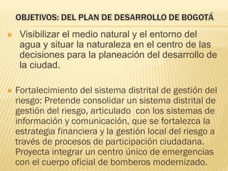  Visibilizar el medio natural y el entorno del
agua y situar la naturaleza en el centro de las
decisiones para la planeación del desarrollo de
la ciudad.
 Fortalecimiento del sistema distrital de gestión del
riesgo: Pretende consolidar un sistema distrital de
gestión del riesgo, articulado con los sistemas de
información y comunicación, que se fortalezca la
estrategia financiera y la gestión local del riesgo a
través de procesos de participación ciudadana.
Proyecta integrar un centro único de emergencias
con el cuerpo oficial de bomberos modernizado.
 