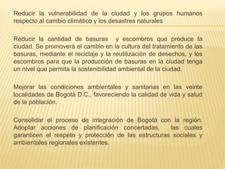 Reducir la vulnerabilidad de la ciudad y los grupos humanos
respecto al cambio climático y los desastres naturales
Reducir la cantidad de basuras y escombros que produce la
ciudad. Se promoverá el cambio en la cultura del tratamiento de las
basuras, mediante el reciclaje y la reutilización de desechos, y los
escombros para que la producción de basuras en la ciudad tenga
un nivel que permita la sostenibilidad ambiental de la ciudad.
Mejorar las condiciones ambientales y sanitarias en las veinte
localidades de Bogotá D.C., favoreciendo la calidad de vida y salud
de la población.
Consolidar el proceso de integración de Bogotá con la región.
Adoptar acciones de planificación concertadas, las cuales
garanticen el respeto y protección de las estructuras sociales y
ambientales regionales existentes.
 