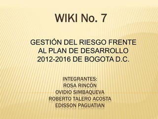 INTEGRANTES:
ROSA RINCÓN
OVIDIO SIMBAQUEVA
ROBERTO TALERO ACOSTA
EDISSON PAGUATIAN
WIKI No. 7
GESTIÓN DEL RIESGO FRENTE
AL PLAN DE DESARROLLO
2012-2016 DE BOGOTA D.C.
 