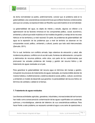 Maestría en desarrollo sostenible y medio ambiente
Modulo Manejo Integrado del Agua Fecha: 25 de Noviembre/2018
Pág. 11
de dicha normatividad se podría, preliminarmente, concluir que el problema está en la
gobernabilidad y las características socioeconómicas queconfieren factores condicionantes
para que se cumplay se exprese él debe ser filosófico que está implícito en la normatividad.
La gobernabilidad del agua, es objeto de interés y estudio, algunos se refieren a la
aglomeración de los factores inmersos en los componentes político, social, económico,
ambiental y cultural que están implícitos en los modelos de gestión y manejo de los recursos
hídricos en los territorios y a nivel nacional. En parte, los problemas de gobernabilidad del
agua es la expresión de los problemas que a nivel de territorio se observan en los
componentes social, político, ambiental y cultural, puesto que todo está interconectado
(Zamudio, 2011).
Por lo cual, territorios con conflicto armado, baja cobertura de educación y salud, alta
incidencia de pobreza, conflicto con el uso del suelo, fronteras de deforestación, corrupción
y detrimentos de recursos públicos, entre otros, son parte de los condicionantes que
promueven los actuales problemas del manejo y gestión del recurso hídrico y del
tratamiento de aguas residuales en el país.
Para garantizar la gobernabilidad del recurso agua en términos del manejo y gestión,
incluyendo los procesos de tratamientos de aguas residuales, es imprescindible abordar de
manera holística, multidimensional y sistémica desde lo social, político, cultural, económico
y ambiental un modelo de desarrollo que garantice la perdurabilidad del recurso hídrico en
términos de cantidad y calidad en el tiempo.
7. Tratamiento de aguas residuales
Las diversas actividades agrícolas, ganaderas, industriales y recreacionales del serhumano
han traído como consecuencia la contaminación de las aguas superficiales con sustancias
químicas y microbiológicas, además del deterioro de sus características estéticas. Para
hacer frente a este problema, es necesario someter al agua a una serie de operaciones o
 