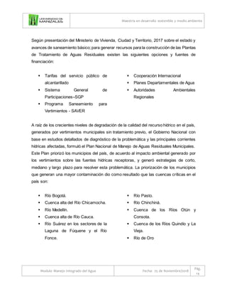 Maestría en desarrollo sostenible y medio ambiente
Modulo Manejo Integrado del Agua Fecha: 25 de Noviembre/2018
Pág.
14
Según presentación del Ministerio de Vivienda, Ciudad y Territorio, 2017 sobre el estado y
avances de saneamiento básico; para generar recursos para la construcción de las Plantas
de Tratamiento de Aguas Residuales existen las siguientes opciones y fuentes de
financiación:
 Tarifas del servicio público de
alcantarillado
 Sistema General de
Participaciones–SGP
 Programa Saneamiento para
Vertimientos - SAVER
 Cooperación Internacional
 Planes Departamentales de Agua
 Autoridades Ambientales
Regionales
A raíz de los crecientes niveles de degradación de la calidad del recurso hídrico en el país,
generados por vertimientos municipales sin tratamiento previo, el Gobierno Nacional con
base en estudios detallados de diagnóstico de la problemática y las principales corrientes
hídricas afectadas, formuló el Plan Nacional de Manejo de Aguas Residuales Municipales.
Este Plan priorizó los municipios del país, de acuerdo al impacto ambiental generado por
los vertimientos sobre las fuentes hídricas receptoras, y generó estrategias de corto,
mediano y largo plazo para resolver esta problemática. La priorización de los municipios
que generan una mayor contaminación dio como resultado que las cuencas críticas en el
país son:
 Río Bogotá.
 Cuenca alta del Río Chicamocha.
 Río Medellín.
 Cuenca alta de Río Cauca.
 Río Suárez en los sectores de la
Laguna de Fúquene y el Río
Fonce.
 Río Pasto.
 Río Chinchiná.
 Cuenca de los Ríos Otún y
Consota.
 Cuenca de los Ríos Quindío y La
Vieja.
 Río de Oro
 