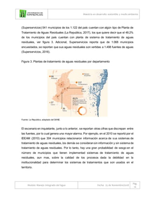 Maestría en desarrollo sostenible y medio ambiente
Modulo Manejo Integrado del Agua Fecha: 25 de Noviembre/2018
Pág.
16
(Superservicios) 541 municipios de los 1.122 del país cuentan con algún tipo de Planta de
Tratamiento de Aguas Residuales (La Republica, 2017), los que quiere decir que el 48.2%
de los municipios del país cuentan con planta de sistema de tratamiento de aguas
residuales, ver figura 3. Adicional, Superservicios reporta que de 1.068 municipios
encuestados, se reportan que sus aguas residuales son vertidas a 1.498 fuentes de aguas
(Superservicios, 2016).
Figura 3. Plantas de tratamiento de aguas residuales por departamento
Fuente: La Republica, adaptado del DANE.
El escenario en inquietante, junto a lo anterior, se reportan otras cifras que discrepan entre
las fuentes, por lo cual genera una mayor alarma. Por ejemplo, en el 2010 se reportó por el
IDEAM (2010) que 304 municipios relacionaron información acerca de sus sistemas de
tratamiento de aguas residuales, los demás se consideran sin información y sin sistema de
tratamiento de aguas residuales. Por lo tanto, hay una gran probabilidad de sesgo en el
número de municipios que tienen implementad sistemas de tratamiento de aguas
residuales, aun mas, sobre la calidad de los procesos dada la debilidad en la
institucionalidad para determinar los sistemas de tratamientos que son usados en el
territorio.
 