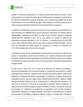 Maestría en desarrollo sostenible y medio ambiente
Modulo Manejo Integrado del Agua Fecha: 25 de Noviembre/2018
Pág.
17
Aunado al crecimiento poblacional y el modelo de desarrollo económico actual, el país
puede estar en una situación de alerta roja por las falencias en la adopción a nivel territorial
de sistemas de tratamiento de aguas residuales, por lo cual es muy probable que se esté
contaminando los recursos hídricos del país y deteriorando sus entornos puesto que se
vierten las aguas residuales directamente a las fuentes hídricas receptoras.
Lo anterior se fundamenta cuando se hace lectura de los inventarios de vertimientos en el
país reportados por el IDEAM (2014), para el caso de los vertimientos de materia orgánica
biodegradable, expresados como DBO, se observa que el sector industrial y doméstico
vierten1.059.734 toneladas al año, de los cual apenas se procesó en sistemas de
tratamientos de aguas residuales el 31%. En resumen, se estableció para el años 2008
que la materia orgánica vertida a los recursos hídricos alcanzó 729.300 toneladas. Para el
caso del vertimiento de sólidos totales en suspensión, se estima un vertimiento de
1.114.700 toneladas para el mismo año de reporte.
Lo anterior converge con las características socioeconómicas y tendencias en términos de
pobreza y desigualdad, puesto que los territorios con mayores incidencias de pobreza
monetaria, multidimensional y desigualdad son los mismos quetienen ausencia de sistemas
de tratamiento de aguas residuales, porque es claro que tienen la limitante de disponibilidad
de agua potable.
El país tiene un gran reto, en el marco de la ejecución de políticas formuladas y
compromisos adquiridos en el marco de la gestión y manejo del recurso hídrico, es difícil
desarrollar desde el territorio o desde lo local una gestión del recurso hídrico cuando existe
población en condiciones de pobreza y desigualdad. Un ejemplo es el objetivo de desarrollo
sostenible número 6, que dice: Agua Limpia y Saneamiento Para 2030 “mejorar la calidad
del agua mediante la reducción de la contaminación, la eliminación del vertimiento y la
reducción al mínimo de la descarga de materiales y productos químicos peligrosos, la
reducción a la mitad del porcentaje de aguas residuales sin tratar y un aumento sustancial
del reciclado y la reutilización en condiciones de seguridad a nivel mundial” “ampliar la
cooperación internacional y el apoyo prestado a los países en desarrollo para la creación
de capacidad en actividades y programas relativos al agua y el saneamiento, incluidos el
 
