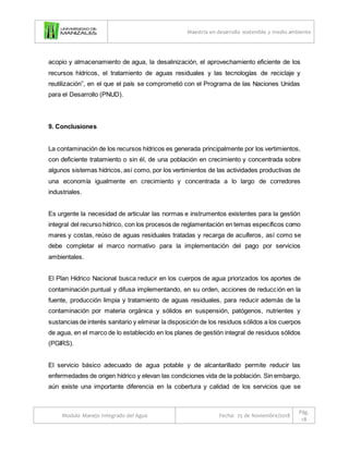 Maestría en desarrollo sostenible y medio ambiente
Modulo Manejo Integrado del Agua Fecha: 25 de Noviembre/2018
Pág.
18
acopio y almacenamiento de agua, la desalinización, el aprovechamiento eficiente de los
recursos hídricos, el tratamiento de aguas residuales y las tecnologías de reciclaje y
reutilización”, en el que el país se comprometió con el Programa de las Naciones Unidas
para el Desarrollo (PNUD).
9. Conclusiones
La contaminación de los recursos hídricos es generada principalmente por los vertimientos,
con deficiente tratamiento o sin él, de una población en crecimiento y concentrada sobre
algunos sistemas hídricos, así como, por los vertimientos de las actividades productivas de
una economía igualmente en crecimiento y concentrada a lo largo de corredores
industriales.
Es urgente la necesidad de articular las normas e instrumentos existentes para la gestión
integral del recurso hídrico, con los procesos de reglamentación en temas específicos como
mares y costas, reúso de aguas residuales tratadas y recarga de acuíferos, así como se
debe completar el marco normativo para la implementación del pago por servicios
ambientales.
El Plan Hídrico Nacional busca reducir en los cuerpos de agua priorizados los aportes de
contaminación puntual y difusa implementando, en su orden, acciones de reducción en la
fuente, producción limpia y tratamiento de aguas residuales, para reducir además de la
contaminación por materia orgánica y sólidos en suspensión, patógenos, nutrientes y
sustancias de interés sanitario y eliminar la disposición de los residuos sólidos a los cuerpos
de agua, en el marco de lo establecido en los planes de gestión integral de residuos sólidos
(PGIRS).
El servicio básico adecuado de agua potable y de alcantarillado permite reducir las
enfermedades de origen hídrico y elevan las condiciones vida de la población. Sin embargo,
aún existe una importante diferencia en la cobertura y calidad de los servicios que se
 