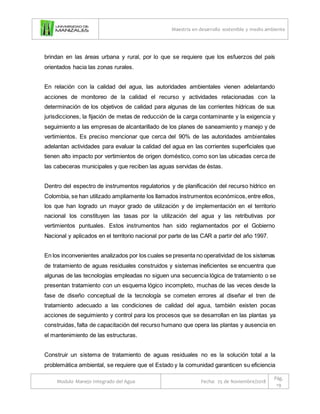 Maestría en desarrollo sostenible y medio ambiente
Modulo Manejo Integrado del Agua Fecha: 25 de Noviembre/2018
Pág.
19
brindan en las áreas urbana y rural, por lo que se requiere que los esfuerzos del país
orientados hacia las zonas rurales.
En relación con la calidad del agua, las autoridades ambientales vienen adelantando
acciones de monitoreo de la calidad el recurso y actividades relacionadas con la
determinación de los objetivos de calidad para algunas de las corrientes hídricas de sus
jurisdicciones, la fijación de metas de reducción de la carga contaminante y la exigencia y
seguimiento a las empresas de alcantarillado de los planes de saneamiento y manejo y de
vertimientos. Es preciso mencionar que cerca del 90% de las autoridades ambientales
adelantan actividades para evaluar la calidad del agua en las corrientes superficiales que
tienen alto impacto por vertimientos de origen doméstico, como son las ubicadas cerca de
las cabeceras municipales y que reciben las aguas servidas de éstas.
Dentro del espectro de instrumentos regulatorios y de planificación del recurso hídrico en
Colombia, se han utilizado ampliamente los llamados instrumentos económicos,entre ellos,
los que han logrado un mayor grado de utilización y de implementación en el territorio
nacional los constituyen las tasas por la utilización del agua y las retributivas por
vertimientos puntuales. Estos instrumentos han sido reglamentados por el Gobierno
Nacional y aplicados en el territorio nacional por parte de las CAR a partir del año 1997.
En los inconvenientes analizados por los cuales se presenta no operatividad de los sistemas
de tratamiento de aguas residuales construidos y sistemas ineficientes se encuentra que
algunas de las tecnologías empleadas no siguen una secuencia lógica de tratamiento o se
presentan tratamiento con un esquema lógico incompleto, muchas de las veces desde la
fase de diseño conceptual de la tecnología se cometen errores al diseñar el tren de
tratamiento adecuado a las condiciones de calidad del agua, también existen pocas
acciones de seguimiento y control para los procesos que se desarrollan en las plantas ya
construidas, falta de capacitación del recurso humano que opera las plantas y ausencia en
el mantenimiento de las estructuras.
Construir un sistema de tratamiento de aguas residuales no es la solución total a la
problemática ambiental, se requiere que el Estado y la comunidad garanticen su eficiencia
 