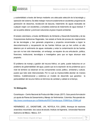 Maestría en desarrollo sostenible y medio ambiente
Modulo Manejo Integrado del Agua Fecha: 25 de Noviembre/2018
Pág.
20
y sostenibilidad a través del tiempo mediante una adecuada selección de la tecnología y
operación del sistema. Se debe trabajar mancomunadamente en excelentes programas de
generación de desechos, recolección de basuras, tratamiento de aguas residuales de
cualquier origen con excelentes y completos sistemas de tratamiento de agua residual. Y
así se podría obtener y promover soluciones al grave impacto ambiental.
El estado colombiano, a través del Ministerio de Ambiente y Desarrollo Sostenible y de las
Corporaciones Autónomas Regionales, han estado al frente del proceso de mejoramiento
de las tecnologías y han generado programas y proyectos encaminados a lograr la
descontaminación y recuperación de las fuentes hídricas que ya han sufrido un alto
deterioro por el vertimiento de aguas residuales y evitar la contaminación de las fuentes
que aún no han sido intervenidas, sin embargo, se requiere de una articulación, política,
financiera, institucional, tecnológica e investigativa para que se logre alcanzar este
propósito.
El problema de manejo y gestión del recurso hídrico, en parte, puede traducirse en un
problema de gobernabilidad del agua, puesto que es la expresión de los problemas que a
nivel de territorio se observan en los componentes social, político, ambiental y cultural,
puesto que todo está interconectado. Por lo cual es imprescindible abordar de manera
holística, multidimensional y sistémica un modelo de desarrollo que garantice la
perdurabilidad del recurso hídrico en términos de cantidad y calidad en el tiempo.
10. Bibliografía
Corantioquia – Centro Nacional de Producción Más Limpia. (2017). Guía para la formulación
y/o ajuste de Planes de Saneamiento y Manejo de Vertimientos. Colombia. Recuperado de:
http://www.corantioquia.gov.co/SiteAssets/PDF/Tramites/guia_PSMV/Guia_PSMV.pdf
HERNÁNDEZ, J.E., SAGASTUME, J.M., NOYOLA, R.A. (2000). Arranque de reactores
anaerobios industriales: dos casos de estudio. Instituto de Ingeniería, Universidad Nacional
Autónoma de México. México, D.F.
 