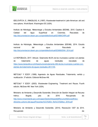Maestría en desarrollo sostenible y medio ambiente
Modulo Manejo Integrado del Agua Fecha: 25 de Noviembre/2018
Pág.
21
IDELOVITCH, E., RINGSLOG, K. (1997). Wastewater treatment in Latin-American: old and
new options. World Bank. Washington DC (USA).
Instituto de Hidrología, Meteorología y Estudios Ambientales (IDEAM), 2010. Capítulo 6:
Calidad del Agua Superficial en Colombia. Rescatado de
http://documentacion.ideam.gov.co/openbiblio/bvirtual/021888/CAP6.pdf
Instituto de Hidrología, Meteorología y Estudios Ambientales (IDEAM), 2014. Estudio
nacional del agua. Rescatado de
http://documentacion.ideam.gov.co/openbiblio/bvirtual/023080/ENA_2014.pdf
LA REPÚBLICA, 2017. Artículo: Solamente 48,2% de los municipios cuentan con plantas
de tratamiento de aguas residuales rescatado de
https://www.larepublica.co/infraestructura/solamente-482-de-los-municipios-cuentan-con-
plantas-de-tratamiento-de-aguas-residuales-2611155.
METCALF Y EDDY. (1998). Ingeniería de Aguas Residuales. Tratamiento, vertido y
reutilización. 3ª edición, Editorial McGraw-Hill.
METCALF Y EDDY. (2003). Wastewater Engineering. Treatment and Reuse. Fourth
edición, McGraw-Hill. New York (USA).
Ministerio de Ambiente y Desarrollo Sostenible. Dirección de Gestión Integral de Recurso
hídrico. Bogotá, julio de 2016 Recuperado de:
http://www.minambiente.gov.co/images/GestionIntegraldelRecursoHidrico/pdf/Uso-
eficiente-y-ahorro-del-agua/Presentaci%C3%B3n_Re%C3%BAso_2016.pdf
Ministerio de Ambiente y Desarrollo Sostenible. (2014). Resolución 1207 de 2014.
Recuperado de:
 