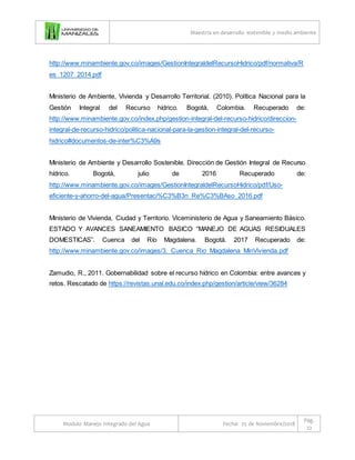 Maestría en desarrollo sostenible y medio ambiente
Modulo Manejo Integrado del Agua Fecha: 25 de Noviembre/2018
Pág.
22
http://www.minambiente.gov.co/images/GestionIntegraldelRecursoHidrico/pdf/normativa/R
es_1207_2014.pdf
Ministerio de Ambiente, Vivienda y Desarrollo Territorial. (2010). Política Nacional para la
Gestión Integral del Recurso hídrico. Bogotá, Colombia. Recuperado de:
http://www.minambiente.gov.co/index.php/gestion-integral-del-recurso-hidrico/direccion-
integral-de-recurso-hidrico/politica-nacional-para-la-gestion-integral-del-recurso-
hidrico#documentos-de-inter%C3%A9s
Ministerio de Ambiente y Desarrollo Sostenible. Dirección de Gestión Integral de Recurso
hídrico. Bogotá, julio de 2016 Recuperado de:
http://www.minambiente.gov.co/images/GestionIntegraldelRecursoHidrico/pdf/Uso-
eficiente-y-ahorro-del-agua/Presentaci%C3%B3n_Re%C3%BAso_2016.pdf
Ministerio de Vivienda, Ciudad y Territorio. Viceministerio de Agua y Saneamiento Básico.
ESTADO Y AVANCES SANEAMIENTO BASICO “MANEJO DE AGUAS RESIDUALES
DOMESTICAS”. Cuenca del Río Magdalena. Bogotá. 2017 Recuperado de:
http://www.minambiente.gov.co/images/3._Cuenca_Rio_Magdalena_MinVivienda.pdf
Zamudio, R., 2011. Gobernabilidad sobre el recurso hídrico en Colombia: entre avances y
retos. Rescatado de https://revistas.unal.edu.co/index.php/gestion/article/view/36284
 