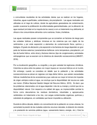 Maestría en desarrollo sostenible y medio ambiente
Modulo Manejo Integrado del Agua Fecha: 25 de Noviembre/2018 Pág. 3
o comunitarias resultantes de las actividades diarias que se realizan en los hogares,
industrias, aguas superficiales, subterráneas y de precipitación. Las aguas residuales son
utilizadas en el riego de cultivos, donde los agricultores generadores de contaminación,
pueden ocasionar la proliferación de enfermedades gastrointestinales, por la utilización de
agua residual (sin tratar en la mayoría de los casos) o con un tratamiento muy deficiente; al
ofrecer a los consumidores alimentos como verduras, frutas y hortalizas.
Las aguas residuales poseen componentes que se convierten en factores de riesgo para
las unidades bióticas y abióticas inmersas en los sistemas que son objeto de los
vertimientos y por ende exposición a elementos de contaminación física, química y
biológica. El grado de afectación y de exposición a los factores de riesgo dependen en gran
parte de factores externos (características biofísicas como temperatura, precipitación y el
tipo de fuente hídrica, entre otros) y factores internos (tipo de conglomerado y actividades
antropogénicas que se asocian con la dinámica de desarrollo socioeconómico) (MAVDT,
2016).
Por su localización geográfica, su orografía y una gran variedad de regímenes climáticos,
Colombia se ubica entre los países con mayor riqueza en recursos hídricos en el mundo.
Sin embargo, cuando se considera en detalle que la población y las actividades
socioeconómicas se ubican en regiones con baja oferta hídrica, que existen necesidades
hídricas insatisfechas de los ecosistemas y que cada vez es mayor el número de impactos
de origen antrópico sobre el agua, se concluye que la disponibilidad del recurso es cada
vez menor. (Política Nacional Gestión Integral del Recurso Hídrico, 2010). Es decir, que
los problemas relacionados con el agua dependen más de su manejo y control que de su
disponibilidad natural. Con respecto a la calidad del agua, es imprescindible cambiar la
forma como descartamos los residuos domésticos, industriales y agropecuarios
vertiéndolos sin tratamiento a los ríos, con cargas contaminantes orgánicas, químicas y
sobretodo de patógenos, en cantidades que hacen imposible su utilización.
Durante la última década, debido a la concentración de la población en zonas urbanas, ha
aumentado la presión de las ciudades sobre los recursos naturales, la dotación de vivienda
y la prestación de servicios públicos (agua, saneamiento básico, energía, etc.). Esto ha
 