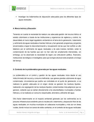 Maestría en desarrollo sostenible y medio ambiente
Modulo Manejo Integrado del Agua Fecha: 25 de Noviembre/2018 Pág. 5
 Investigar los tratamientos de depuración adecuados para los diferentes tipos de
aguas residuales.
4. Marco teórico y Discusión
Teniendo en cuenta la necesidad de realizar una adecuada gestión del recurso hídrico el
estado colombiano a través de las instituciones y organismos de vigilancia y control, ha
desarrollado el marco legal regulatorio ambiental en el tema de la generación, tratamiento
y vertimiento de aguas residuales a fuentes hídricas y han generado programas y proyectos
encaminados a lograr la descontaminación y recuperación de las que han sufrido un alto
deterioro por el vertimiento de aguas residuales y de esta manera, también, evitar la
contaminación de las fuentes que aún no han sido tan ampliamente intervenidas, sin
embargo, se ha observado la necesidad de lograr una articulación política, financiera,
institucional, tecnológica e investigativa para que se logre alcanzar este propósito a lo largo
del tiempo.
5. Contexto de la problemática generada por las aguas residuales
La problemática en el control y gestión de las aguas residuales inicia desde el uso
indiscriminado del recurso y consumo ineficiente, que genera grandes volúmenes de agua
contaminada, circunstancia que podría ser controlada en el punto de generación, si se
realizara la gestión adecuada en el origen donde se generan los residuos líquidos,
realizando una segregación de los residuos líquidos contaminantes más peligrosos que se
generan, evitando que se viertan directamente a los alcantarillados municipales o fuentes
hídricas y sí se realizara un consumo responsable, ahorrativo y eficiente del agua.
Otro factor determinante en el impacto ambiental generado por los vertimientos es la
precaria infraestructura existente para la recolección, tratamiento y disposición final de las
aguas residuales; en muchos municipios en cabeceras municipales y más aun en áreas
rurales, donde incluso se carece de redes sanitarias, en el contexto de las aguas residuales
 