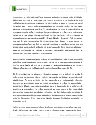 Maestría en desarrollo sostenible y medio ambiente
Modulo Manejo Integrado del Agua Fecha: 25 de Noviembre/2018 Pág. 6
domésticas y la inadecuada gestión de las aguas residuales generadas en las actividades
industriales, agrícolas y comerciales, que generan problemas como la alteración de la
calidad de los ecosistemas, problemas de salud pública y aguas contaminadas que al
requerirse para consumo en las diversas actividades humanas, requiere de inversiones
elevadas en tratamiento de potabilización o en el peor de los casos, la imposibilidad de su
uso por representar un factor de riesgo. La calidad del agua es un factor que limita su uso,
razón por la cual existen diversas corrientes hídricas que tienen restricciones para su
aprovechamiento, como es el caso del Río Bogotá, Medellín, Sogamoso, Cali, entre otros;
que por la alta concentración de contaminantes han llegado a tener tramos en
comportamiento anóxico, es decir en ausencia de oxígeno y con ello se genera toda una
problemática social, cultural, ambiental por la generación de olores ofensivos, atracción y
lugar de reproducción de vectores y roedores, eutroficación, colmatación, foco de
infecciones y virus, que conllevan a enfermedades.
Los estimativos económicos hacen evidente la imposibilidad de iniciar simultáneamente la
solución a todos los casos de contaminación hídrica, por lo cual aparece la necesidad de
priorizar para abordar el tema de la recuperación y descontaminación de los recursos
hídricos. (Plan Nacional de Manejo de Aguas Residuales Municipales. 2010).
El Gobierno Nacional ha adelantado diferentes acciones con la finalidad de ampliar la
cobertura de saneamiento básico y reducir los impactos sanitarios y ambientales más
significativos. En este contexto, se han desarrollado e implementado diferentes
instrumentos y estrategias, entre las cuales se destacan: la política de agua potable y
saneamiento básico, con metas específicas para el incremento de la cobertura de
acueducto y alcantarillado; la política ambiental, en cuyo marco se han desarrollado
instrumentos económicos como la tasa retributiva, y los diagnósticos, guías y modelos de
priorización para la gestión de aguas residuales; y el establecimiento de agendas conjuntas
entre los Ministerios. (Plan Nacional de Manejo de Aguas Residuales Municipales en
Colombia, 2004).
Adicionalmente, debe resaltarse la labor de algunas autoridades ambientales regionales –
CAR y de los municipios en la construcción de la infraestructura en saneamiento básico y
 