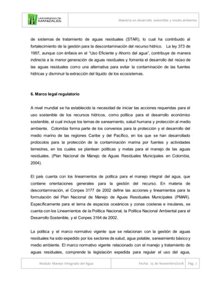 Maestría en desarrollo sostenible y medio ambiente
Modulo Manejo Integrado del Agua Fecha: 25 de Noviembre/2018 Pág. 7
de sistemas de tratamiento de aguas residuales (STAR), lo cual ha contribuido al
fortalecimiento de la gestión para la descontaminación del recurso hídrico. La ley 373 de
1997, aunque con énfasis en el “Uso Eficiente y Ahorro del agua”, contribuye de manera
indirecta a la menor generación de aguas residuales y fomenta el desarrollo del reúso de
las aguas residuales como una alternativa para evitar la contaminación de las fuentes
hídricas y disminuir la extracción del líquido de los ecosistemas.
6. Marco legal regulatorio
A nivel mundial se ha establecido la necesidad de iniciar las acciones requeridas para el
uso sostenible de los recursos hídricos, como política para el desarrollo económico
sostenible, el cual incluye los temas de saneamiento, salud humana y protección al medio
ambiente. Colombia forma parte de los convenios para la protección y el desarrollo del
medio marino de las regiones Caribe y del Pacífico, en los que se han desarrollado
protocolos para la protección de la contaminación marina por fuentes y actividades
terrestres, en los cuales se plantean políticas y metas para el manejo de las aguas
residuales. (Plan Nacional de Manejo de Aguas Residuales Municipales en Colombia,
2004).
El país cuenta con los lineamientos de política para el manejo integral del agua, que
contiene orientaciones generales para la gestión del recurso. En materia de
descontaminación, el Conpes 3177 de 2002 define las acciones y lineamientos para la
formulación del Plan Nacional de Manejo de Aguas Residuales Municipales (PMAR).
Específicamente para el tema de espacios oceánicos y zonas costeras e insulares, se
cuenta con los Lineamientos de la Política Nacional, la Política Nacional Ambiental para el
Desarrollo Sostenible, y el Conpes 3164 de 2002.
La política y el marco normativo vigente que se relacionan con la gestión de aguas
residuales ha sido expedido por los sectores de salud, agua potable, saneamiento básico y
medio ambiente. El marco normativo vigente relacionado con el manejo y tratamiento de
aguas residuales, comprende la legislación expedida para regular el uso del agua,
 