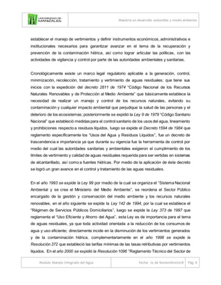 Maestría en desarrollo sostenible y medio ambiente
Modulo Manejo Integrado del Agua Fecha: 25 de Noviembre/2018 Pág. 8
establecer el manejo de vertimientos y definir instrumentos económicos, administrativos e
institucionales necesarios para garantizar avanzar en el tema de la recuperación y
prevención de la contaminación hídrica, así como lograr articular las políticas, con las
actividades de vigilancia y control por parte de las autoridades ambientales y sanitarias.
Cronológicamente existe un marco legal regulatorio aplicable a la generación, control,
minimización, recolección, tratamiento y vertimiento de aguas residuales; que tiene sus
inicios con la expedición del decreto 2811 de 1974 “Código Nacional de los Recursos
Naturales Renovables y de Protección al Medio Ambiente” que básicamente establece la
necesidad de realizar un manejo y control de los recursos naturales, evitando su
contaminación y cualquier impacto ambiental que perjudique la salud de las personas y el
deterioro de los ecosistemas; posteriormente se expidió la Ley 9 de 1979 “Código Sanitario
Nacional” que estableció medidas para el control sanitario de los usos del agua, lineamiento
y prohibiciones respecto a residuos líquidos, luego se expide el Decreto 1594 de 1984 que
reglamento específicamente los “Usos del Agua y Residuos Líquidos”, fue un decreto de
trascendencia e importancia ya que durante su vigencia fue la herramienta de control por
medio del cual las autoridades sanitarias y ambientales exigieron el cumplimiento de los
límites de vertimiento y calidad de aguas residuales requerida para ser vertidas en sistemas
de alcantarillado, así como a fuentes hídricas. Por medio de la aplicación de éste decreto
se logró un gran avance en el control y tratamiento de las aguas residuales.
En el año 1993 se expide la Ley 99 por medio de la cual se organiza el “Sistema Nacional
Ambiental y se crea el Ministerio del Medio Ambiente”, se reordena el Sector Público
encargado de la gestión y conservación del medio ambiente y los recursos naturales
renovables, en el año siguiente se expide la Ley 142 de 1994, por la cual se establece el
“Régimen de Servicios Públicos Domiciliarios”, luego se expide la Ley 373 de 1997 que
reglamenta el “Uso Eficiente y Ahorro del Agua”, esta Ley es de importancia para el tema
de aguas residuales, ya que toda actividad orientada a la reducción de los consumos de
agua y uso eficiente; directamente incide en la disminución de los vertimientos generados
y de la contaminación hídrica, complementariamente en el año 1998 se expide la
Resolución 372 que estableció las tarifas mínimas de las tasas retributivas por vertimientos
líquidos. En el año 2000 se expidió la Resolución 1096 “Reglamento Técnico del Sector de
 