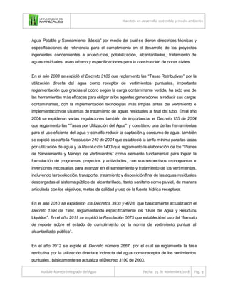 Maestría en desarrollo sostenible y medio ambiente
Modulo Manejo Integrado del Agua Fecha: 25 de Noviembre/2018 Pág. 9
Agua Potable y Saneamiento Básico” por medio del cual se dieron directrices técnicas y
especificaciones de relevancia para el cumplimiento en el desarrollo de los proyectos
ingenieriles concernientes a acueductos, potabilización, alcantarillados, tratamiento de
aguas residuales, aseo urbano y especificaciones para la construcción de obras civiles.
En el año 2003 se expidió el Decreto 3100 que reglamento las “Tasas Retributivas” por la
utilización directa del agua como receptor de vertimientos puntuales, importante
reglamentación que gracias al cobro según la carga contaminante vertida, ha sido una de
las herramientas más eficaces para obligar a los agentes generadores a reducir sus cargas
contaminantes, con la implementación tecnologías más limpias antes del vertimiento e
implementación de sistemas de tratamiento de aguas residuales al final del tubo. En el año
2004 se expidieron varias regulaciones también de importancia, el Decreto 155 de 2004
que reglamento las “Tasas por Utilización del Agua” y constituyo una de las herramientas
para el uso eficiente del agua y con ello reducir la captación y consumo de agua, también
se expidió ese año la Resolución 240 de 2004 que estableció la tarifa mínima para las tasas
por utilización de agua y la Resolución 1433 que reglamento la elaboración de los “Planes
de Saneamiento y Manejo de Vertimientos” como elemento fundamental para lograr la
formulación de programas, proyectos y actividades, con sus respectivos cronogramas e
inversiones necesarias para avanzar en el saneamiento y tratamiento de los vertimientos,
incluyendo la recolección, transporte, tratamiento y disposición final de las aguas residuales
descargadas al sistema público de alcantarillado, tanto sanitario como pluvial, de manera
articulada con los objetivos, metas de calidad y uso de la fuente hídrica receptora.
En el año 2010 se expidieron los Decretos 3930 y 4728, que básicamente actualizaron el
Decreto 1594 de 1984, reglamentando específicamente los “Usos del Agua y Residuos
Líquidos”. En el año 2011 se expidió la Resolución 0075 que estableció el uso del “formato
de reporte sobre el estado de cumplimiento de la norma de vertimiento puntual al
alcantarillado público”.
En el año 2012 se expide el Decreto número 2667, por el cual se reglamenta la tasa
retributiva por la utilización directa e indirecta del agua como receptor de los vertimientos
puntuales, básicamente se actualiza el Decreto 3100 de 2003.
 