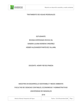 Maestría en desarrollo sostenible y medio ambiente
Modulo Manejo Integrado del Agua Fecha: 25 de Noviembre/2018 Pág. 1
TRATAMIENTO DE AGUAS RESIDUALES
ESTUDIANTE:
BIVIANA ESPERANZA ROCHA GIL
SANDRA LILIANA MORENO ORDOÑEZ
HEIBER ALEXANDER PANTEVEZ VILLAMIL
DOCENTE: HENRY REYES PINEDA
MAESTRIA EN DESARROLLO SOSTENIBLE Y MEDIO AMBIENTE
FACULTAD DE CIENCIAS CONTABLES, ECONOMICAS Y ADMINISTRATIVAS
UNIVERSIDAD DE MANIZALES
2018
 