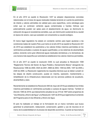 Maestría en desarrollo sostenible y medio ambiente
Modulo Manejo Integrado del Agua Fecha: 25 de Noviembre/2018
Pág.
10
En el año 2014 se expide la Resolución 1207 se adoptan disposiciones concretas
relacionadas con el reúso de aguas residuales tratadas teniendo en cuenta los parámetros
de interés y valores admisibles de calidad para usos específicos, como estrategia para
evitar que se continúen vertiendo aguas contaminadas a fuentes hídricas que
potencialmente pueden ser aptas para el abastecimiento de agua, se disminuiría la
extracción de agua en ecosistemas sensibles, que, por disminución sustancial de su caudal
en época de verano, casi que subsisten con únicamente su caudal ecológico.
El marco legal regulatorio ha estado en constante cambio para lograr ajustarse a las
condiciones reales de nuestro País y por tanto en el año 2015 se expidió la Resolución 631
de 2015 que estableció los parámetros y los valores límites máximos permisibles en los
vertimientos puntuales a cuerpos de aguas superficiales y a los sistemas de alcantarillado
público, teniendo como gran diferencial aguas residuales domésticas y no domesticas; de
una manera más específica por actividad se establecieron los valores máximos permisibles.
En el año 2017 se expide la resolución 0330, la cual actualiza la Resolución 1096
“Reglamento Técnico del Sector de Agua Potable y Saneamiento Básico” derogando las
Resoluciones 1096 de 2000, 0424 de 2001, 0668 de 2003, 1459 de 2005, 1447 de 2005 y
2320 de 2009. La Resolución reglamenta los requisitos técnicos que se deben cumplir en
las etapas de diseño construcción, puesta en marcha, operación, mantenimiento y
rehabilitación de la infraestructura relacionada con los servicios públicos de acueducto,
alcantarillado y aseo.
Recientemente se estableció la Resolución 883 de mayo del 2018 que estableció los límites
máximos permisibles en vertimientos puntuales a cuerpos de aguas marinas. También el
Decreto 1090 de 2018, que básicamente actualiza la Ley 373 de 1997 sobre programas de
“Uso Eficiente y Ahorro del Agua” y la Resolución 1257 de 2018 que reglamenta el contenido
del Programa para el Uso Eficiente y Ahorro de Agua.
El país ha realizado un trabajo en la formulación de un marco normativo que busca
garantizar la preservación, restauración, conservación, gestión y uso de recursos en el
marco de la sostenibilidad en el proceso de desarrollo económico. Cuando se hace lectura
 