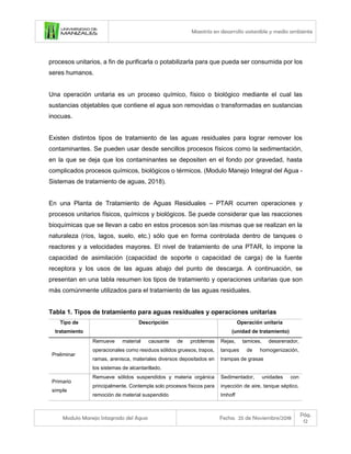 Maestría en desarrollo sostenible y medio ambiente
Modulo Manejo Integrado del Agua Fecha: 25 de Noviembre/2018
Pág.
12
procesos unitarios, a fin de purificarla o potabilizarla para que pueda ser consumida por los
seres humanos.
Una operación unitaria es un proceso químico, físico o biológico mediante el cual las
sustancias objetables que contiene el agua son removidas o transformadas en sustancias
inocuas.
Existen distintos tipos de tratamiento de las aguas residuales para lograr remover los
contaminantes. Se pueden usar desde sencillos procesos físicos como la sedimentación,
en la que se deja que los contaminantes se depositen en el fondo por gravedad, hasta
complicados procesos químicos, biológicos o térmicos. (Modulo Manejo Integral del Agua -
Sistemas de tratamiento de aguas, 2018).
En una Planta de Tratamiento de Aguas Residuales – PTAR ocurren operaciones y
procesos unitarios físicos, químicos y biológicos. Se puede considerar que las reacciones
bioquímicas que se llevan a cabo en estos procesos son las mismas que se realizan en la
naturaleza (ríos, lagos, suelo, etc.) sólo que en forma controlada dentro de tanques o
reactores y a velocidades mayores. El nivel de tratamiento de una PTAR, lo impone la
capacidad de asimilación (capacidad de soporte o capacidad de carga) de la fuente
receptora y los usos de las aguas abajo del punto de descarga. A continuación, se
presentan en una tabla resumen los tipos de tratamiento y operaciones unitarias que son
más comúnmente utilizados para el tratamiento de las aguas residuales.
Tabla 1. Tipos de tratamiento para aguas residuales y operaciones unitarias
Tipo de
tratamiento
Descripción Operación unitaria
(unidad de tratamiento)
Preliminar
Remueve material causante de problemas
operacionales como residuos sólidos gruesos, trapos,
ramas, arenisca, materiales diversos depositados en
los sistemas de alcantarillado.
Rejas, tamices, desarenador,
tanques de homogenización,
trampas de grasas
Primario
simple
Remueve sólidos suspendidos y materia orgánica
principalmente. Contempla solo procesos físicos para
remoción de material suspendido
Sedimentador, unidades con
inyección de aire, tanque séptico,
Imhoff
 