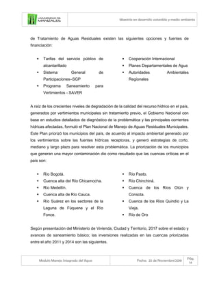 Maestría en desarrollo sostenible y medio ambiente
Modulo Manejo Integrado del Agua Fecha: 25 de Noviembre/2018
Pág.
14
de Tratamiento de Aguas Residuales existen las siguientes opciones y fuentes de
financiación:
▪ Tarifas del servicio público de
alcantarillado
▪ Sistema General de
Participaciones–SGP
▪ Programa Saneamiento para
Vertimientos - SAVER
▪ Cooperación Internacional
▪ Planes Departamentales de Agua
▪ Autoridades Ambientales
Regionales
A raíz de los crecientes niveles de degradación de la calidad del recurso hídrico en el país,
generados por vertimientos municipales sin tratamiento previo, el Gobierno Nacional con
base en estudios detallados de diagnóstico de la problemática y las principales corrientes
hídricas afectadas, formuló el Plan Nacional de Manejo de Aguas Residuales Municipales.
Este Plan priorizó los municipios del país, de acuerdo al impacto ambiental generado por
los vertimientos sobre las fuentes hídricas receptoras, y generó estrategias de corto,
mediano y largo plazo para resolver esta problemática. La priorización de los municipios
que generan una mayor contaminación dio como resultado que las cuencas críticas en el
país son:
▪ Río Bogotá.
▪ Cuenca alta del Río Chicamocha.
▪ Río Medellín.
▪ Cuenca alta de Río Cauca.
▪ Río Suárez en los sectores de la
Laguna de Fúquene y el Río
Fonce.
▪ Río Pasto.
▪ Río Chinchiná.
▪ Cuenca de los Ríos Otún y
Consota.
▪ Cuenca de los Ríos Quindío y La
Vieja.
▪ Río de Oro
Según presentación del Ministerio de Vivienda, Ciudad y Territorio, 2017 sobre el estado y
avances de saneamiento básico; las inversiones realizadas en las cuencas priorizadas
entre el año 2011 y 2014 son las siguientes.
 