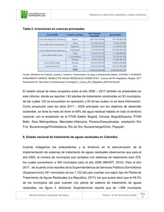 Maestría en desarrollo sostenible y medio ambiente
Modulo Manejo Integrado del Agua Fecha: 25 de Noviembre/2018
Pág.
15
Tabla 2. Inversiones en cuencas priorizadas
Fuente. Ministerio de Vivienda, Ciudad y Territorio. Viceministerio de Agua y Saneamiento Básico. ESTADO Y AVANCES
SANEAMIENTO BASICO “MANEJO DE AGUAS RESIDUALES DOMESTICAS”. Cuenca del Río Magdalena. Bogotá. 2017
Recuperado de: http://www.minambiente.gov.co/images/3._Cuenca_Rio_Magdalena_MinVivienda.pdf
El estado actual de estos proyectos entre el año 2006 – 2017 también es presentado en
este informe, donde se reportan 142 plantas de tratamiento construidas en 93 municipios,
de las cuales 122 se encuentran en operación y 20 de las cuales no se tiene información.
Como proyección para los años 2017 – 2030 articulado con los objetivos de desarrollo
sostenible, se tiene la meta de tener el 68% del agua residual tratada en todo el territorio
nacional, con la ampliación de la PTAR Salitre: Bogotá, Canoas: Bogotá/Soacha, PTAR
Bello: Área Metropolitana, Manizales-Villamaría, Pereira-Dosquebradas, ampliación Río
Frío: Bucaramanga/Floridablanca, Río de Oro: Bucaramanga/Girón, Popayán.
8. Estado nacional de tratamiento de aguas residuales en Colombia
Cuando indagamos los antecedentes y la dinámica en la estructuración de la
implementación de sistemas de tratamiento de aguas residuales observamos que para el
año 2002, el número de municipios que contaban con sistemas de tratamiento eran 279,
los cuales aumentaron a 454 municipios para el año 2006 (MAVDT, 2010). Para el año
2017, de acuerdo a los reportes de la Superintendencia de Servicios Públicos Domiciliarios
(Superservicios) 541 municipios de los 1.122 del país cuentan con algún tipo de Planta de
Tratamiento de Aguas Residuales (La Republica, 2017), los que quiere decir que el 48.2%
de los municipios del país cuentan con planta de sistema de tratamiento de aguas
residuales, ver figura 3. Adicional, Superservicios reporta que de 1.068 municipios
 