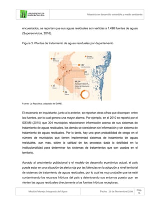 Maestría en desarrollo sostenible y medio ambiente
Modulo Manejo Integrado del Agua Fecha: 25 de Noviembre/2018
Pág.
16
encuestados, se reportan que sus aguas residuales son vertidas a 1.498 fuentes de aguas
(Superservicios, 2016).
Figura 3. Plantas de tratamiento de aguas residuales por departamento
Fuente: La Republica, adaptado del DANE.
El escenario en inquietante, junto a lo anterior, se reportan otras cifras que discrepan entre
las fuentes, por lo cual genera una mayor alarma. Por ejemplo, en el 2010 se reportó por el
IDEAM (2010) que 304 municipios relacionaron información acerca de sus sistemas de
tratamiento de aguas residuales, los demás se consideran sin información y sin sistema de
tratamiento de aguas residuales. Por lo tanto, hay una gran probabilidad de sesgo en el
número de municipios que tienen implementad sistemas de tratamiento de aguas
residuales, aun mas, sobre la calidad de los procesos dada la debilidad en la
institucionalidad para determinar los sistemas de tratamientos que son usados en el
territorio.
Aunado al crecimiento poblacional y el modelo de desarrollo económico actual, el país
puede estar en una situación de alerta roja por las falencias en la adopción a nivel territorial
de sistemas de tratamiento de aguas residuales, por lo cual es muy probable que se esté
contaminando los recursos hídricos del país y deteriorando sus entornos puesto que se
vierten las aguas residuales directamente a las fuentes hídricas receptoras.
 