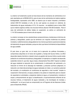Maestría en desarrollo sostenible y medio ambiente
Modulo Manejo Integrado del Agua Fecha: 25 de Noviembre/2018
Pág.
17
Lo anterior se fundamenta cuando se hace lectura de los inventarios de vertimientos en el
país reportados por el IDEAM (2014), para el caso de los vertimientos de materia orgánica
biodegradable, expresados como DBO, se observa que el sector industrial y doméstico
vierten1.059.734 toneladas al año, de los cual apenas se procesó en sistemas de
tratamientos de aguas residuales el 31%. En resumen, se estableció para el años 2008
que la materia orgánica vertida a los recursos hídricos alcanzó 729.300 toneladas. Para el
caso del vertimiento de sólidos totales en suspensión, se estima un vertimiento de
1.114.700 toneladas para el mismo año de reporte.
Lo anterior converge con las características socioeconómicas y tendencias en términos de
pobreza y desigualdad, puesto que los territorios con mayores incidencias de pobreza
monetaria, multidimensional y desigualdad son los mismos que tienen ausencia de sistemas
de tratamiento de aguas residuales, porque es claro que tienen la limitante de disponibilidad
de agua potable.
El país tiene un gran reto, en el marco de la ejecución de políticas formuladas y
compromisos adquiridos en el marco de la gestión y manejo del recurso hídrico, es difícil
desarrollar desde el territorio o desde lo local una gestión del recurso hídrico cuando existe
población en condiciones de pobreza y desigualdad. Un ejemplo es el objetivo de desarrollo
sostenible número 6, que dice: Agua Limpia y Saneamiento Para 2030 “mejorar la calidad
del agua mediante la reducción de la contaminación, la eliminación del vertimiento y la
reducción al mínimo de la descarga de materiales y productos químicos peligrosos, la
reducción a la mitad del porcentaje de aguas residuales sin tratar y un aumento sustancial
del reciclado y la reutilización en condiciones de seguridad a nivel mundial” “ampliar la
cooperación internacional y el apoyo prestado a los países en desarrollo para la creación
de capacidad en actividades y programas relativos al agua y el saneamiento, incluidos el
acopio y almacenamiento de agua, la desalinización, el aprovechamiento eficiente de los
recursos hídricos, el tratamiento de aguas residuales y las tecnologías de reciclaje y
reutilización”, en el que el país se comprometió con el Programa de las Naciones Unidas
para el Desarrollo (PNUD).
 