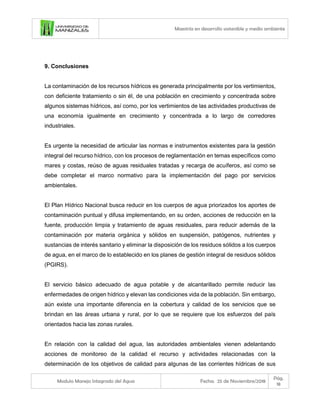 Maestría en desarrollo sostenible y medio ambiente
Modulo Manejo Integrado del Agua Fecha: 25 de Noviembre/2018
Pág.
18
9. Conclusiones
La contaminación de los recursos hídricos es generada principalmente por los vertimientos,
con deficiente tratamiento o sin él, de una población en crecimiento y concentrada sobre
algunos sistemas hídricos, así como, por los vertimientos de las actividades productivas de
una economía igualmente en crecimiento y concentrada a lo largo de corredores
industriales.
Es urgente la necesidad de articular las normas e instrumentos existentes para la gestión
integral del recurso hídrico, con los procesos de reglamentación en temas específicos como
mares y costas, reúso de aguas residuales tratadas y recarga de acuíferos, así como se
debe completar el marco normativo para la implementación del pago por servicios
ambientales.
El Plan Hídrico Nacional busca reducir en los cuerpos de agua priorizados los aportes de
contaminación puntual y difusa implementando, en su orden, acciones de reducción en la
fuente, producción limpia y tratamiento de aguas residuales, para reducir además de la
contaminación por materia orgánica y sólidos en suspensión, patógenos, nutrientes y
sustancias de interés sanitario y eliminar la disposición de los residuos sólidos a los cuerpos
de agua, en el marco de lo establecido en los planes de gestión integral de residuos sólidos
(PGIRS).
El servicio básico adecuado de agua potable y de alcantarillado permite reducir las
enfermedades de origen hídrico y elevan las condiciones vida de la población. Sin embargo,
aún existe una importante diferencia en la cobertura y calidad de los servicios que se
brindan en las áreas urbana y rural, por lo que se requiere que los esfuerzos del país
orientados hacia las zonas rurales.
En relación con la calidad del agua, las autoridades ambientales vienen adelantando
acciones de monitoreo de la calidad el recurso y actividades relacionadas con la
determinación de los objetivos de calidad para algunas de las corrientes hídricas de sus
 