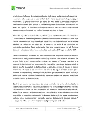 Maestría en desarrollo sostenible y medio ambiente
Modulo Manejo Integrado del Agua Fecha: 25 de Noviembre/2018
Pág.
19
jurisdicciones, la fijación de metas de reducción de la carga contaminante y la exigencia y
seguimiento a las empresas de alcantarillado de los planes de saneamiento y manejo y de
vertimientos. Es preciso mencionar que cerca del 90% de las autoridades ambientales
adelantan actividades para evaluar la calidad del agua en las corrientes superficiales que
tienen alto impacto por vertimientos de origen doméstico, como son las ubicadas cerca de
las cabeceras municipales y que reciben las aguas servidas de éstas.
Dentro del espectro de instrumentos regulatorios y de planificación del recurso hídrico en
Colombia, se han utilizado ampliamente los llamados instrumentos económicos, entre ellos,
los que han logrado un mayor grado de utilización y de implementación en el territorio
nacional los constituyen las tasas por la utilización del agua y las retributivas por
vertimientos puntuales. Estos instrumentos han sido reglamentados por el Gobierno
Nacional y aplicados en el territorio nacional por parte de las CAR a partir del año 1997.
En los inconvenientes analizados por los cuales se presenta no operatividad de los sistemas
de tratamiento de aguas residuales construidos y sistemas ineficientes se encuentra que
algunas de las tecnologías empleadas no siguen una secuencia lógica de tratamiento o se
presentan tratamiento con un esquema lógico incompleto, muchas de las veces desde la
fase de diseño conceptual de la tecnología se cometen errores al diseñar el tren de
tratamiento adecuado a las condiciones de calidad del agua, también existen pocas
acciones de seguimiento y control para los procesos que se desarrollan en las plantas ya
construidas, falta de capacitación del recurso humano que opera las plantas y ausencia en
el mantenimiento de las estructuras.
Construir un sistema de tratamiento de aguas residuales no es la solución total a la
problemática ambiental, se requiere que el Estado y la comunidad garanticen su eficiencia
y sostenibilidad a través del tiempo mediante una adecuada selección de la tecnología y
operación del sistema. Se debe trabajar mancomunadamente en excelentes programas de
generación de desechos, recolección de basuras, tratamiento de aguas residuales de
cualquier origen con excelentes y completos sistemas de tratamiento de agua residual. Y
así se podría obtener y promover soluciones al grave impacto ambiental.
 