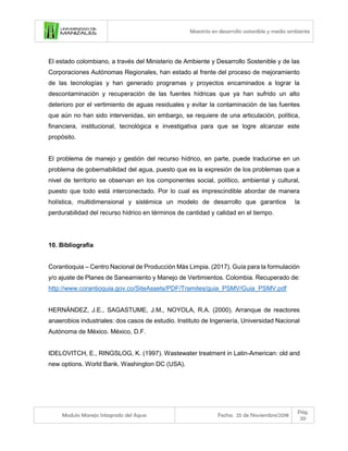 Maestría en desarrollo sostenible y medio ambiente
Modulo Manejo Integrado del Agua Fecha: 25 de Noviembre/2018
Pág.
20
El estado colombiano, a través del Ministerio de Ambiente y Desarrollo Sostenible y de las
Corporaciones Autónomas Regionales, han estado al frente del proceso de mejoramiento
de las tecnologías y han generado programas y proyectos encaminados a lograr la
descontaminación y recuperación de las fuentes hídricas que ya han sufrido un alto
deterioro por el vertimiento de aguas residuales y evitar la contaminación de las fuentes
que aún no han sido intervenidas, sin embargo, se requiere de una articulación, política,
financiera, institucional, tecnológica e investigativa para que se logre alcanzar este
propósito.
El problema de manejo y gestión del recurso hídrico, en parte, puede traducirse en un
problema de gobernabilidad del agua, puesto que es la expresión de los problemas que a
nivel de territorio se observan en los componentes social, político, ambiental y cultural,
puesto que todo está interconectado. Por lo cual es imprescindible abordar de manera
holística, multidimensional y sistémica un modelo de desarrollo que garantice la
perdurabilidad del recurso hídrico en términos de cantidad y calidad en el tiempo.
10. Bibliografía
Corantioquia – Centro Nacional de Producción Más Limpia. (2017). Guía para la formulación
y/o ajuste de Planes de Saneamiento y Manejo de Vertimientos. Colombia. Recuperado de:
http://www.corantioquia.gov.co/SiteAssets/PDF/Tramites/guia_PSMV/Guia_PSMV.pdf
HERNÁNDEZ, J.E., SAGASTUME, J.M., NOYOLA, R.A. (2000). Arranque de reactores
anaerobios industriales: dos casos de estudio. Instituto de Ingeniería, Universidad Nacional
Autónoma de México. México, D.F.
IDELOVITCH, E., RINGSLOG, K. (1997). Wastewater treatment in Latin-American: old and
new options. World Bank. Washington DC (USA).
 