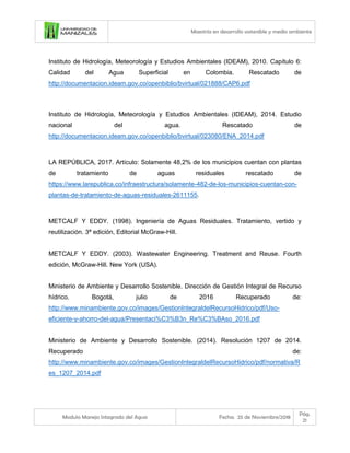 Maestría en desarrollo sostenible y medio ambiente
Modulo Manejo Integrado del Agua Fecha: 25 de Noviembre/2018
Pág.
21
Instituto de Hidrología, Meteorología y Estudios Ambientales (IDEAM), 2010. Capítulo 6:
Calidad del Agua Superficial en Colombia. Rescatado de
http://documentacion.ideam.gov.co/openbiblio/bvirtual/021888/CAP6.pdf
Instituto de Hidrología, Meteorología y Estudios Ambientales (IDEAM), 2014. Estudio
nacional del agua. Rescatado de
http://documentacion.ideam.gov.co/openbiblio/bvirtual/023080/ENA_2014.pdf
LA REPÚBLICA, 2017. Artículo: Solamente 48,2% de los municipios cuentan con plantas
de tratamiento de aguas residuales rescatado de
https://www.larepublica.co/infraestructura/solamente-482-de-los-municipios-cuentan-con-
plantas-de-tratamiento-de-aguas-residuales-2611155.
METCALF Y EDDY. (1998). Ingeniería de Aguas Residuales. Tratamiento, vertido y
reutilización. 3ª edición, Editorial McGraw-Hill.
METCALF Y EDDY. (2003). Wastewater Engineering. Treatment and Reuse. Fourth
edición, McGraw-Hill. New York (USA).
Ministerio de Ambiente y Desarrollo Sostenible. Dirección de Gestión Integral de Recurso
hídrico. Bogotá, julio de 2016 Recuperado de:
http://www.minambiente.gov.co/images/GestionIntegraldelRecursoHidrico/pdf/Uso-
eficiente-y-ahorro-del-agua/Presentaci%C3%B3n_Re%C3%BAso_2016.pdf
Ministerio de Ambiente y Desarrollo Sostenible. (2014). Resolución 1207 de 2014.
Recuperado de:
http://www.minambiente.gov.co/images/GestionIntegraldelRecursoHidrico/pdf/normativa/R
es_1207_2014.pdf
 