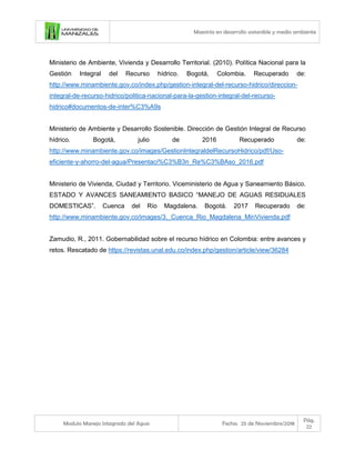 Maestría en desarrollo sostenible y medio ambiente
Modulo Manejo Integrado del Agua Fecha: 25 de Noviembre/2018
Pág.
22
Ministerio de Ambiente, Vivienda y Desarrollo Territorial. (2010). Política Nacional para la
Gestión Integral del Recurso hídrico. Bogotá, Colombia. Recuperado de:
http://www.minambiente.gov.co/index.php/gestion-integral-del-recurso-hidrico/direccion-
integral-de-recurso-hidrico/politica-nacional-para-la-gestion-integral-del-recurso-
hidrico#documentos-de-inter%C3%A9s
Ministerio de Ambiente y Desarrollo Sostenible. Dirección de Gestión Integral de Recurso
hídrico. Bogotá, julio de 2016 Recuperado de:
http://www.minambiente.gov.co/images/GestionIntegraldelRecursoHidrico/pdf/Uso-
eficiente-y-ahorro-del-agua/Presentaci%C3%B3n_Re%C3%BAso_2016.pdf
Ministerio de Vivienda, Ciudad y Territorio. Viceministerio de Agua y Saneamiento Básico.
ESTADO Y AVANCES SANEAMIENTO BASICO “MANEJO DE AGUAS RESIDUALES
DOMESTICAS”. Cuenca del Río Magdalena. Bogotá. 2017 Recuperado de:
http://www.minambiente.gov.co/images/3._Cuenca_Rio_Magdalena_MinVivienda.pdf
Zamudio, R., 2011. Gobernabilidad sobre el recurso hídrico en Colombia: entre avances y
retos. Rescatado de https://revistas.unal.edu.co/index.php/gestion/article/view/36284
 