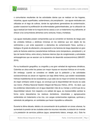 Maestría en desarrollo sostenible y medio ambiente
Modulo Manejo Integrado del Agua Fecha: 25 de Noviembre/2018 Pág. 3
o comunitarias resultantes de las actividades diarias que se realizan en los hogares,
industrias, aguas superficiales, subterráneas y de precipitación. Las aguas residuales son
utilizadas en el riego de cultivos, donde los agricultores generadores de contaminación,
pueden ocasionar la proliferación de enfermedades gastrointestinales, por la utilización de
agua residual (sin tratar en la mayoría de los casos) o con un tratamiento muy deficiente; al
ofrecer a los consumidores alimentos como verduras, frutas y hortalizas.
Las aguas residuales poseen componentes que se convierten en factores de riesgo para
las unidades bióticas y abióticas inmersas en los sistemas que son objeto de los
vertimientos y por ende exposición a elementos de contaminación física, química y
biológica. El grado de afectación y de exposición a los factores de riesgo dependen en gran
parte de factores externos (características biofísicas como temperatura, precipitación y el
tipo de fuente hídrica, entre otros) y factores internos (tipo de conglomerado y actividades
antropogénicas que se asocian con la dinámica de desarrollo socioeconómico) (MAVDT,
2016).
Por su localización geográfica, su orografía y una gran variedad de regímenes climáticos,
Colombia se ubica entre los países con mayor riqueza en recursos hídricos en el mundo.
Sin embargo, cuando se considera en detalle que la población y las actividades
socioeconómicas se ubican en regiones con baja oferta hídrica, que existen necesidades
hídricas insatisfechas de los ecosistemas y que cada vez es mayor el número de impactos
de origen antrópico sobre el agua, se concluye que la disponibilidad del recurso es cada
vez menor. (Política Nacional Gestión Integral del Recurso Hídrico, 2010). Es decir, que
los problemas relacionados con el agua dependen más de su manejo y control que de su
disponibilidad natural. Con respecto a la calidad del agua, es imprescindible cambiar la
forma como descartamos los residuos domésticos, industriales y agropecuarios
vertiéndolos sin tratamiento a los ríos, con cargas contaminantes orgánicas, químicas y
sobretodo de patógenos, en cantidades que hacen imposible su utilización.
Durante la última década, debido a la concentración de la población en zonas urbanas, ha
aumentado la presión de las ciudades sobre los recursos naturales, la dotación de vivienda
y la prestación de servicios públicos (agua, saneamiento básico, energía, etc.). Esto ha
 