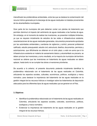 Maestría en desarrollo sostenible y medio ambiente
Modulo Manejo Integrado del Agua Fecha: 25 de Noviembre/2018 Pág. 4
intensificado las problemáticas ambientales, entre las que se destaca la contaminación del
recurso hídrico generada por la descarga de las aguas residuales no tratadas provenientes
de los alcantarillados municipales.
Gran parte de los municipios del país deberían contar con plantas de tratamiento que
permitan disminuir el impacto del vertimiento de aguas residuales a las fuentes de agua.
Sin embargo, en el momento de realizar las inversiones, se presentan múltiples limitantes,
ya que se requiere inicialmente de estudios de las redes e infraestructura existente,
caracterizaciones de las aguas residuales generadas, documentos previamente aprobados
por las autoridades ambientales y sanitarias de vigilancia y control, personal profesional
calificado, estudio presupuestal, estudio civil, estructural, diseños, documentos, permisos y
autorizaciones, que difícilmente se obtienen en el corto plazo, a esto se suma que si la
infraestructura existente en materia de saneamiento básico y alcantarillado es precaria, se
deben priorizar las inversiones y como resultado, en la mayoría de municipios del territorio
nacional se obtiene que las inversiones en tratamiento de aguas residuales se deben
aplazar, hasta tanto no se cumplan las obras e inversiones prioritarias.
De acuerdo a lo anterior, el presente documento pretende inicialmente identificar la
problemática relacionada con el tratamiento de las aguas residuales en Colombia,
articulando los aspectos sociales, culturales, económicos, políticos, ecológicos y marco
normativo, para destacar la importancia del tratamiento de las aguas residuales en la
gestión integral de los recursos hídricos e investigar sobre los tratamientos de depuración
adecuados para los diferentes tipos de aguas residuales que se generan en el País.
3. Objetivos
▪ Identificar la problemática relacionada con el tratamiento de las aguas residuales en
Colombia, articulando los aspectos sociales, culturales, económicos, políticos,
ecológicos y marco normativo.
▪ Evidenciar la importancia del tratamiento de las aguas residuales en la gestión
integral de los recursos hídricos.
 