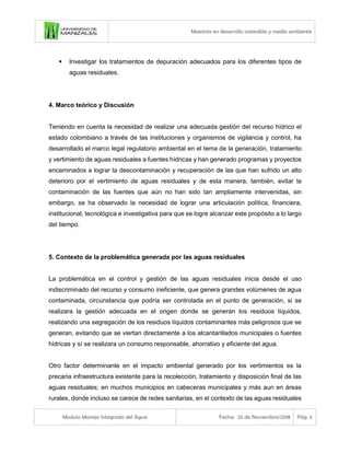 Maestría en desarrollo sostenible y medio ambiente
Modulo Manejo Integrado del Agua Fecha: 25 de Noviembre/2018 Pág. 5
▪ Investigar los tratamientos de depuración adecuados para los diferentes tipos de
aguas residuales.
4. Marco teórico y Discusión
Teniendo en cuenta la necesidad de realizar una adecuada gestión del recurso hídrico el
estado colombiano a través de las instituciones y organismos de vigilancia y control, ha
desarrollado el marco legal regulatorio ambiental en el tema de la generación, tratamiento
y vertimiento de aguas residuales a fuentes hídricas y han generado programas y proyectos
encaminados a lograr la descontaminación y recuperación de las que han sufrido un alto
deterioro por el vertimiento de aguas residuales y de esta manera, también, evitar la
contaminación de las fuentes que aún no han sido tan ampliamente intervenidas, sin
embargo, se ha observado la necesidad de lograr una articulación política, financiera,
institucional, tecnológica e investigativa para que se logre alcanzar este propósito a lo largo
del tiempo.
5. Contexto de la problemática generada por las aguas residuales
La problemática en el control y gestión de las aguas residuales inicia desde el uso
indiscriminado del recurso y consumo ineficiente, que genera grandes volúmenes de agua
contaminada, circunstancia que podría ser controlada en el punto de generación, si se
realizara la gestión adecuada en el origen donde se generan los residuos líquidos,
realizando una segregación de los residuos líquidos contaminantes más peligrosos que se
generan, evitando que se viertan directamente a los alcantarillados municipales o fuentes
hídricas y sí se realizara un consumo responsable, ahorrativo y eficiente del agua.
Otro factor determinante en el impacto ambiental generado por los vertimientos es la
precaria infraestructura existente para la recolección, tratamiento y disposición final de las
aguas residuales; en muchos municipios en cabeceras municipales y más aun en áreas
rurales, donde incluso se carece de redes sanitarias, en el contexto de las aguas residuales
 