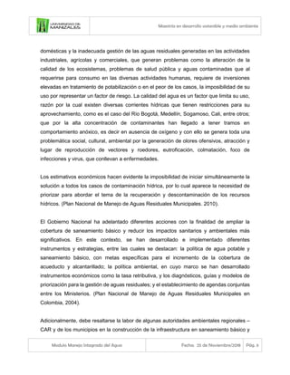 Maestría en desarrollo sostenible y medio ambiente
Modulo Manejo Integrado del Agua Fecha: 25 de Noviembre/2018 Pág. 6
domésticas y la inadecuada gestión de las aguas residuales generadas en las actividades
industriales, agrícolas y comerciales, que generan problemas como la alteración de la
calidad de los ecosistemas, problemas de salud pública y aguas contaminadas que al
requerirse para consumo en las diversas actividades humanas, requiere de inversiones
elevadas en tratamiento de potabilización o en el peor de los casos, la imposibilidad de su
uso por representar un factor de riesgo. La calidad del agua es un factor que limita su uso,
razón por la cual existen diversas corrientes hídricas que tienen restricciones para su
aprovechamiento, como es el caso del Río Bogotá, Medellín, Sogamoso, Cali, entre otros;
que por la alta concentración de contaminantes han llegado a tener tramos en
comportamiento anóxico, es decir en ausencia de oxígeno y con ello se genera toda una
problemática social, cultural, ambiental por la generación de olores ofensivos, atracción y
lugar de reproducción de vectores y roedores, eutroficación, colmatación, foco de
infecciones y virus, que conllevan a enfermedades.
Los estimativos económicos hacen evidente la imposibilidad de iniciar simultáneamente la
solución a todos los casos de contaminación hídrica, por lo cual aparece la necesidad de
priorizar para abordar el tema de la recuperación y descontaminación de los recursos
hídricos. (Plan Nacional de Manejo de Aguas Residuales Municipales. 2010).
El Gobierno Nacional ha adelantado diferentes acciones con la finalidad de ampliar la
cobertura de saneamiento básico y reducir los impactos sanitarios y ambientales más
significativos. En este contexto, se han desarrollado e implementado diferentes
instrumentos y estrategias, entre las cuales se destacan: la política de agua potable y
saneamiento básico, con metas específicas para el incremento de la cobertura de
acueducto y alcantarillado; la política ambiental, en cuyo marco se han desarrollado
instrumentos económicos como la tasa retributiva, y los diagnósticos, guías y modelos de
priorización para la gestión de aguas residuales; y el establecimiento de agendas conjuntas
entre los Ministerios. (Plan Nacional de Manejo de Aguas Residuales Municipales en
Colombia, 2004).
Adicionalmente, debe resaltarse la labor de algunas autoridades ambientales regionales –
CAR y de los municipios en la construcción de la infraestructura en saneamiento básico y
 